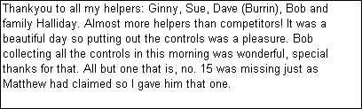 Text Box: Thankyou to all my helpers: Ginny, Sue, Dave (Burrin), Bob and family Halliday. Almost more helpers than competitors! It was a beautiful day so putting out the controls was a pleasure. Bob collecting all the controls in this morning was wonderful, special thanks for that. All but one that is, no. 15 was missing just as Matthew had claimed so I gave him that one.